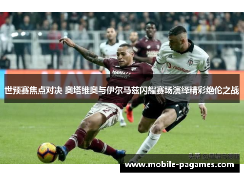 世预赛焦点对决 奥塔维奥与伊尔马兹闪耀赛场演绎精彩绝伦之战 世预赛焦点对决 奥塔维奥与伊尔马兹闪耀赛场演绎精彩绝伦之战