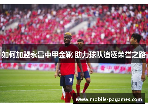 如何加盟永昌中甲金靴 助力球队追逐荣誉之路 如何加盟永昌中甲金靴 助力球队追逐荣誉之路