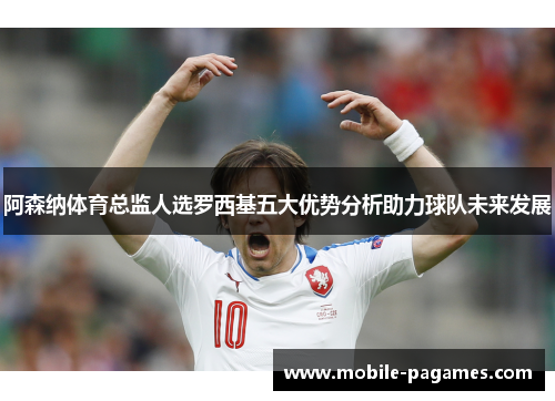 阿森纳体育总监人选罗西基五大优势分析助力球队未来发展