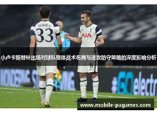 小卢卡斯替补出场对球队整体战术布局与进攻防守策略的深度影响分析 小卢卡斯替补出场对球队整体战术布局与进攻防守策略的深度影响分析