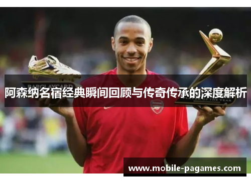阿森纳名宿经典瞬间回顾与传奇传承的深度解析