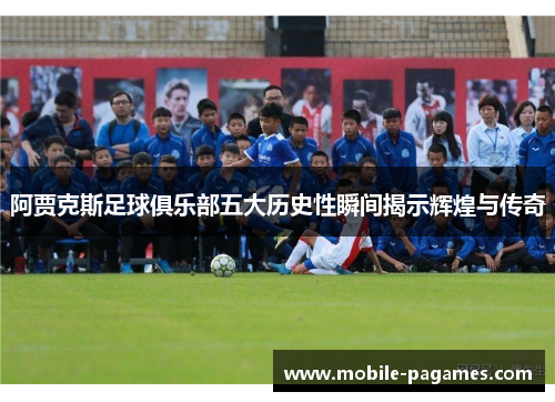 阿贾克斯足球俱乐部五大历史性瞬间揭示辉煌与传奇 阿贾克斯足球俱乐部五大历史性瞬间揭示辉煌与传奇