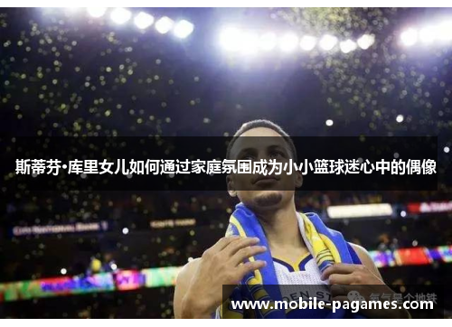 斯蒂芬·库里女儿如何通过家庭氛围成为小小篮球迷心中的偶像 斯蒂芬·库里女儿如何通过家庭氛围成为小小篮球迷心中的偶像