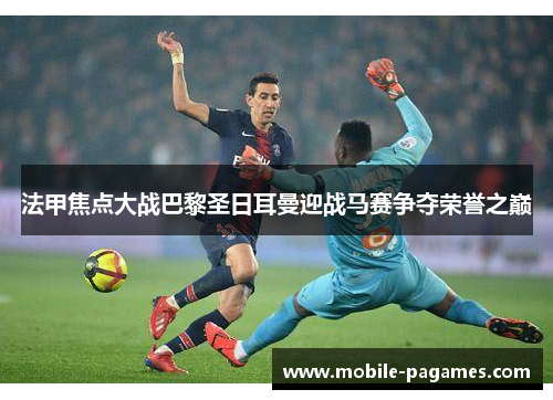 法甲焦点大战巴黎圣日耳曼迎战马赛争夺荣誉之巅
