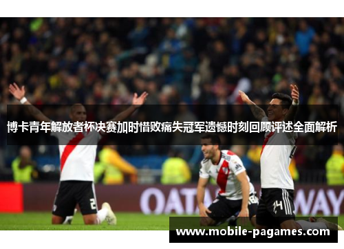 博卡青年解放者杯决赛加时惜败痛失冠军遗憾时刻回顾评述全面解析 博卡青年解放者杯决赛加时惜败痛失冠军遗憾时刻回顾评述全面解析